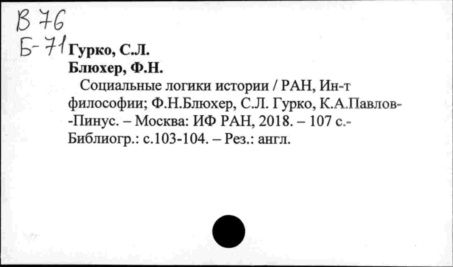 ﻿Блюхер, Ф.Н.
Социальные логики истории / РАН, Ин-т философии; Ф.Н.Блюхер, С. Л. Гурко, К.А.Павлов--Пинус. - Москва: ИФ РАН, 2018.- 107 с,-Библиогр.: с. 103-104. - Рез.: англ.